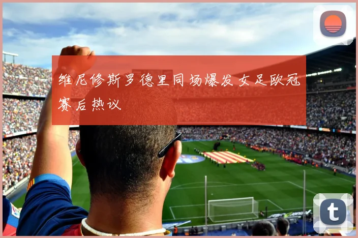 维尼修斯罗德里同场爆发女足欧冠赛后热议