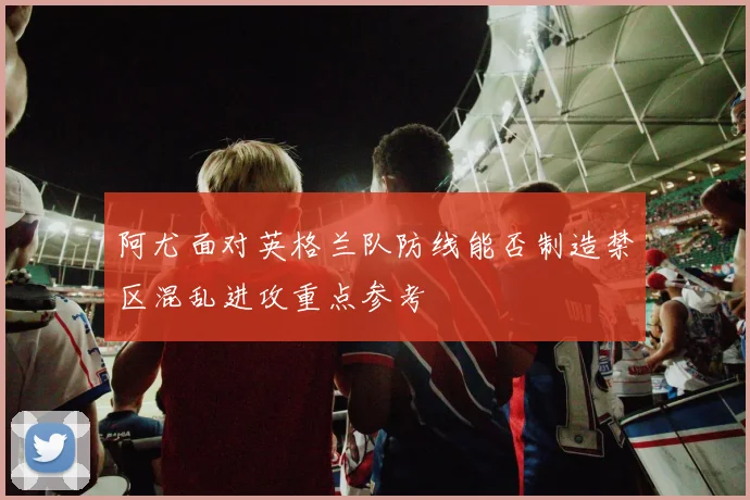 阿尤面对英格兰队防线能否制造禁区混乱进攻重点参考