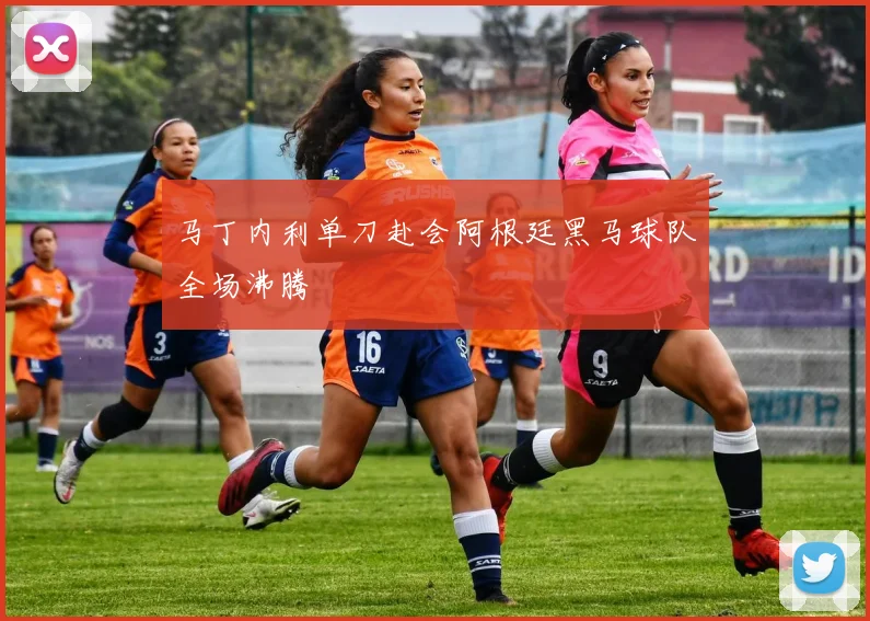 马丁内利单刀赴会阿根廷黑马球队全场沸腾