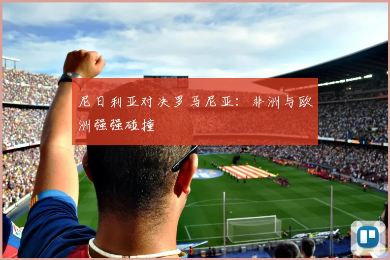 尼日利亚对决罗马尼亚:非洲与欧洲强强碰撞