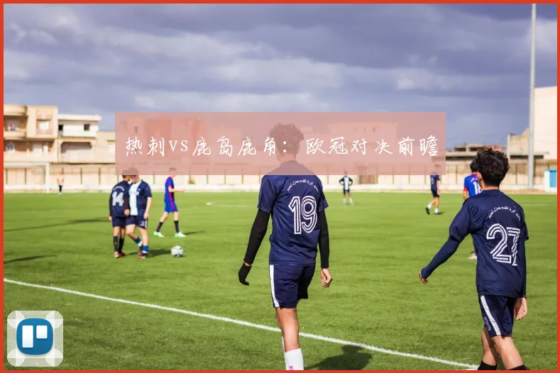 热刺vs鹿岛鹿角:欧冠对决前瞻