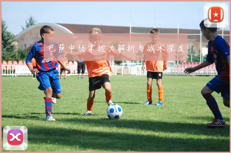 巴萨中场掌控力解析与战术深度
