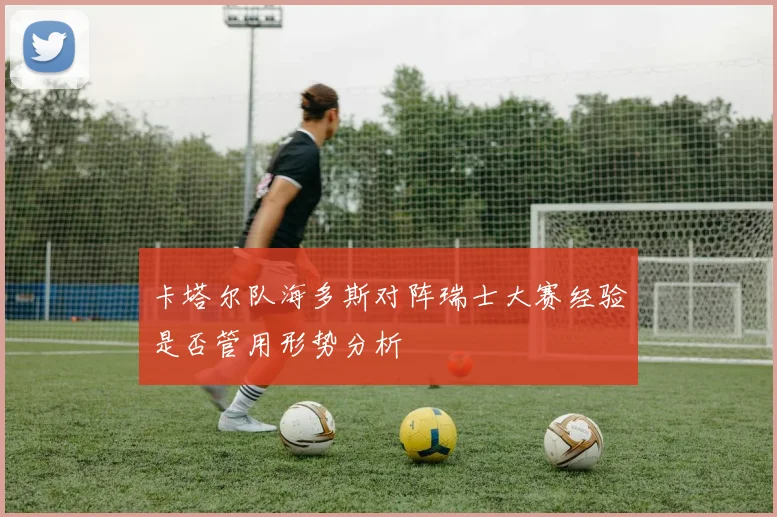 卡塔尔队海多斯对阵瑞士大赛经验是否管用形势分析