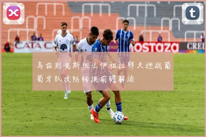 乌兹别克斯坦法伊祖拉耶夫迎战葡萄牙队攻防转换前瞻解读