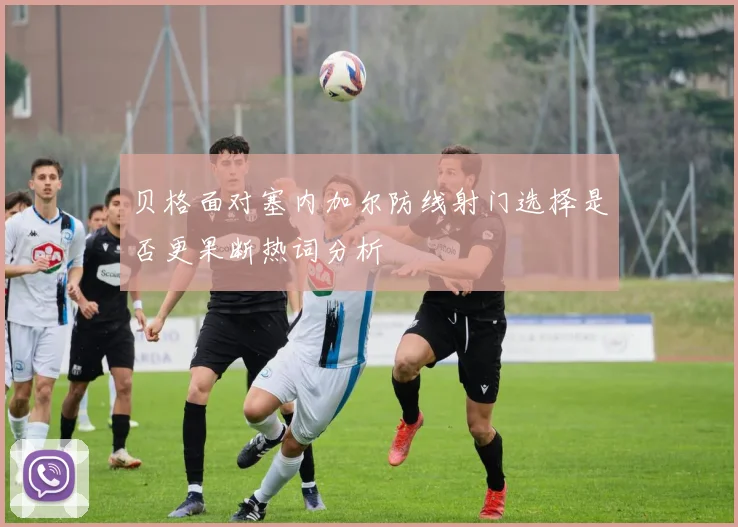 贝格面对塞内加尔防线射门选择是否更果断热词分析