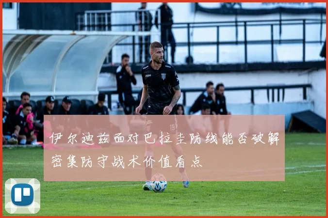 伊尔迪兹面对巴拉圭防线能否破解密集防守战术价值看点