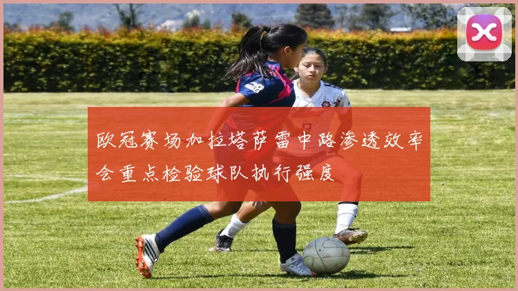 欧冠赛场加拉塔萨雷中路渗透效率会重点检验球队执行强度