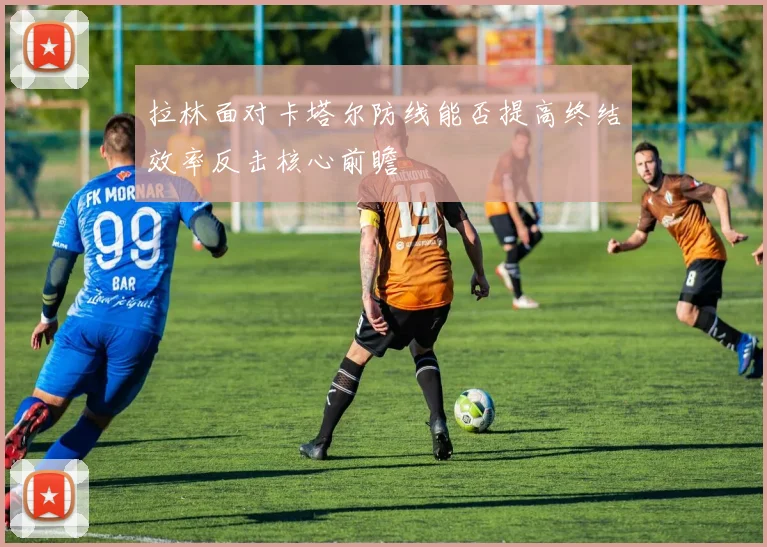 拉林面对卡塔尔防线能否提高终结效率反击核心前瞻