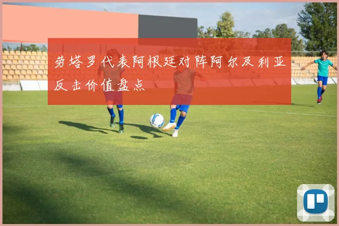 劳塔罗代表阿根廷对阵阿尔及利亚反击价值盘点
