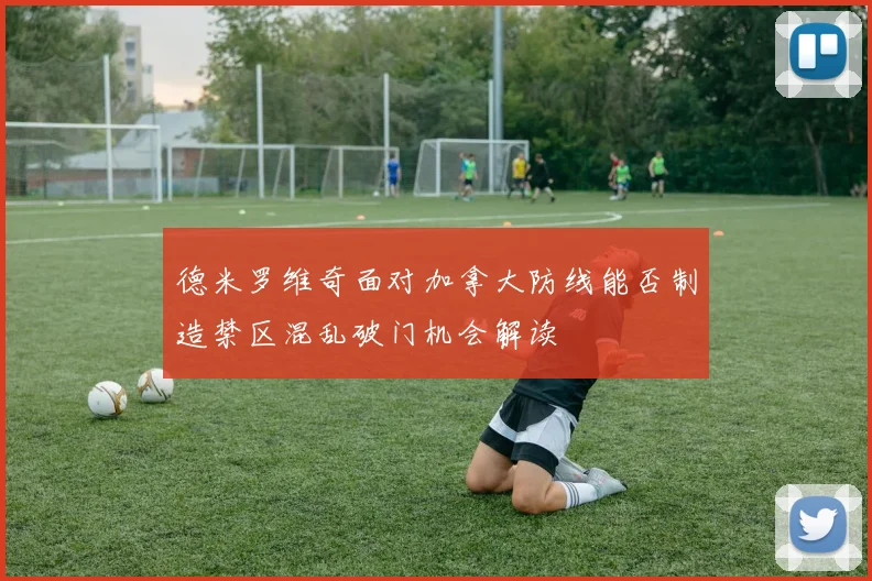 德米罗维奇面对加拿大防线能否制造禁区混乱破门机会解读