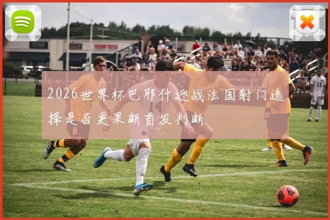 2026世界杯巴耶什迎战法国射门选择是否更果断首发判断