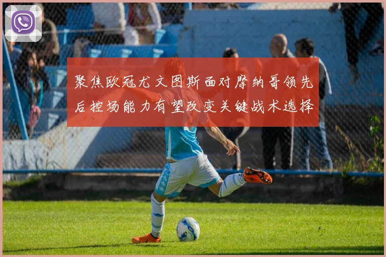 聚焦欧冠尤文图斯面对摩纳哥领先后控场能力有望改变关键战术选择