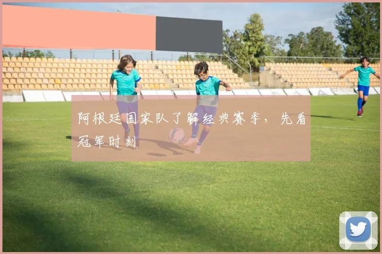 阿根廷国家队了解经典赛季,先看冠军时刻