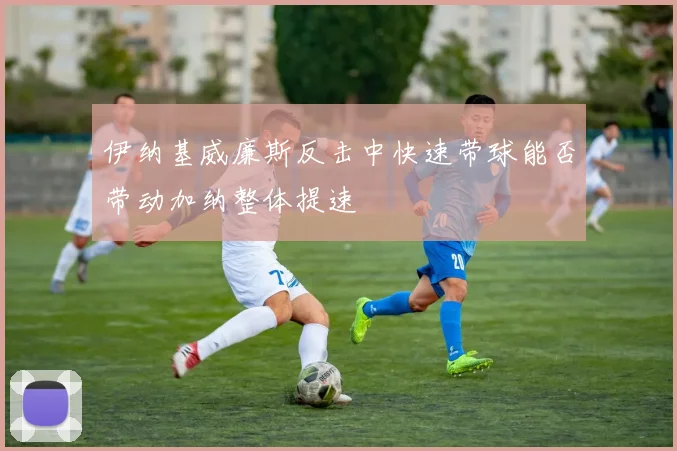 伊纳基威廉斯反击中快速带球能否带动加纳整体提速