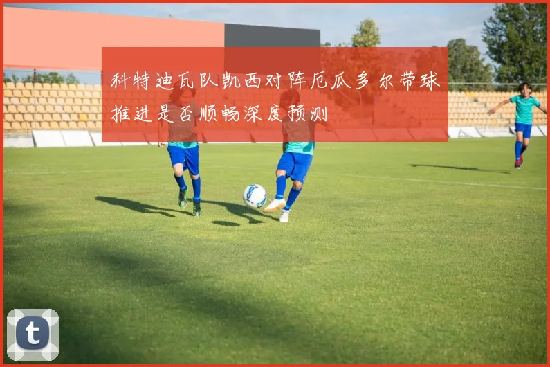 科特迪瓦队凯西对阵厄瓜多尔带球推进是否顺畅深度预测