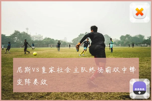 尼斯vs皇家社会主队终场前双中锋变阵奏效