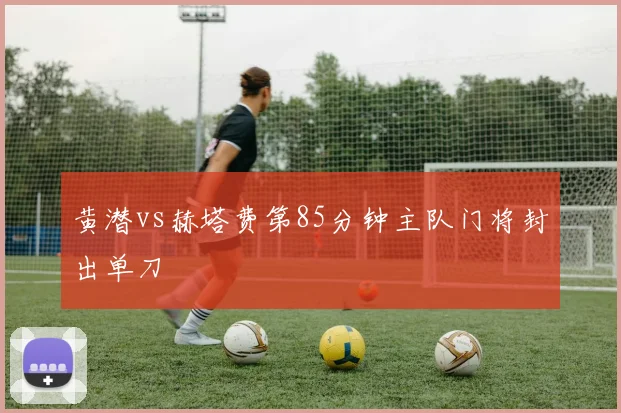 黄潜vs赫塔费第85分钟主队门将封出单刀