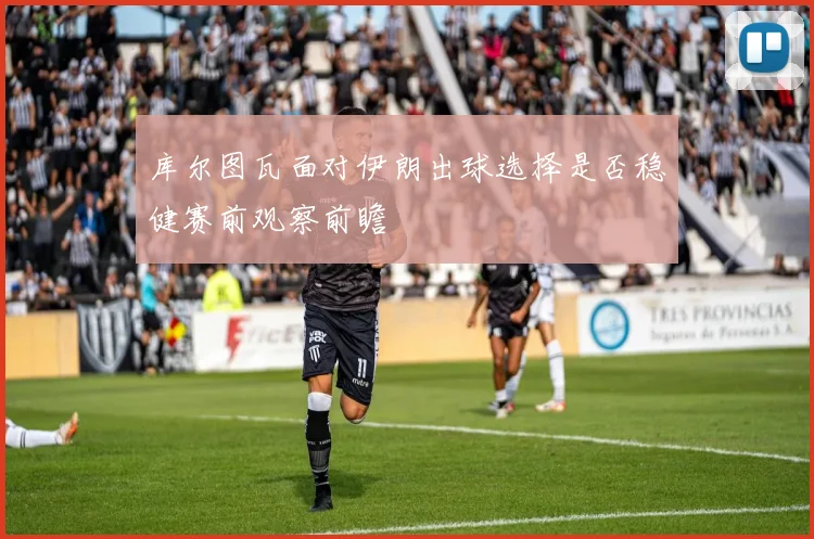 库尔图瓦面对伊朗出球选择是否稳健赛前观察前瞻