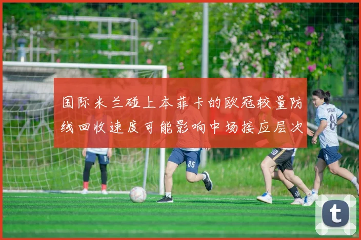 国际米兰碰上本菲卡的欧冠较量防线回收速度可能影响中场接应层次