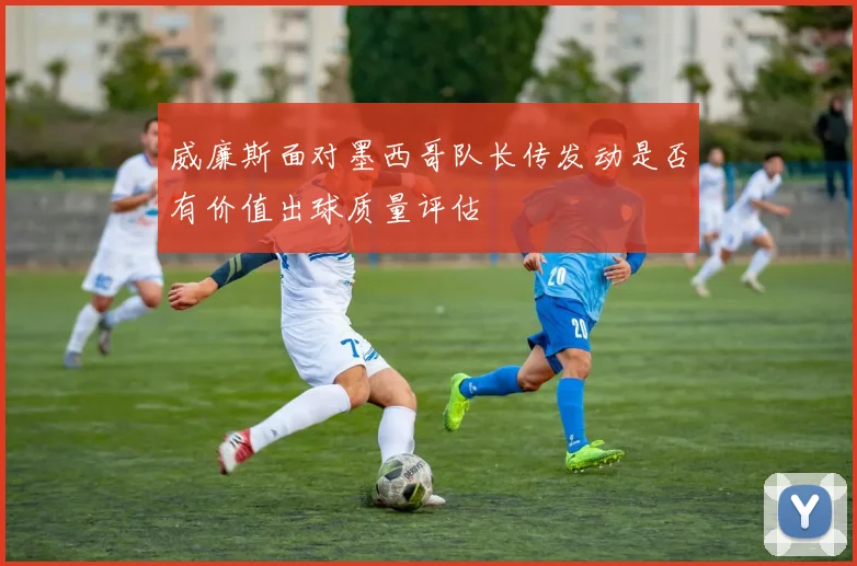 威廉斯面对墨西哥队长传发动是否有价值出球质量评估