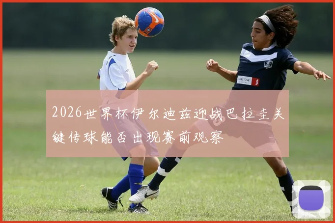 2026世界杯伊尔迪兹迎战巴拉圭关键传球能否出现赛前观察