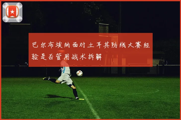 巴尔布埃纳面对土耳其防线大赛经验是否管用战术拆解