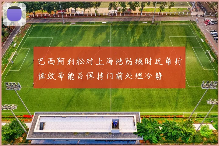 巴西阿利松对上海地防线时近角封堵效率能否保持门前处理冷静