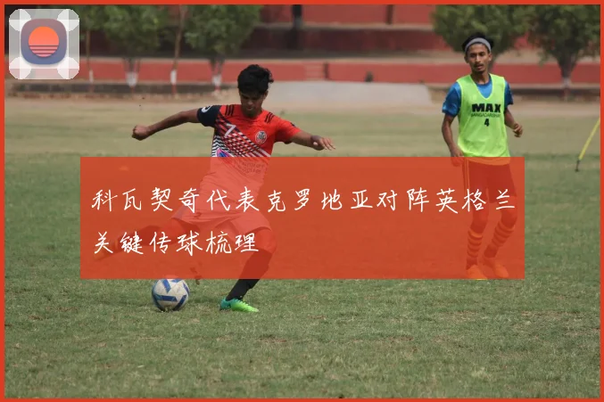 科瓦契奇代表克罗地亚对阵英格兰关键传球梳理