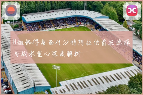 H组佛得角面对沙特阿拉伯首发选择与战术重心深度解析