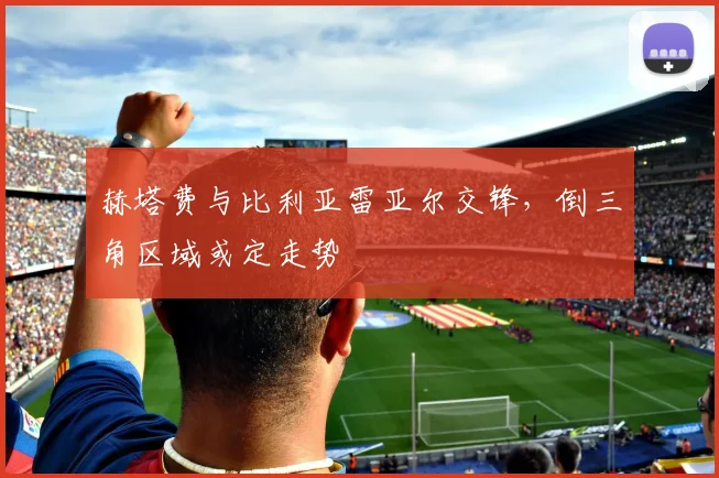赫塔费与比利亚雷亚尔交锋，倒三角区域或定走势